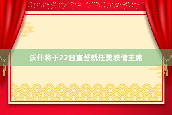 沃什将于22日宣誓就任美联储主席