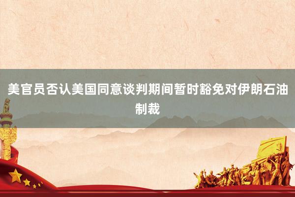 美官员否认美国同意谈判期间暂时豁免对伊朗石油制裁