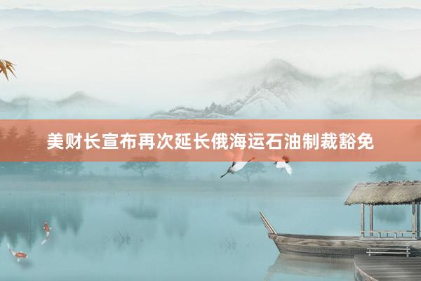 美财长宣布再次延长俄海运石油制裁豁免