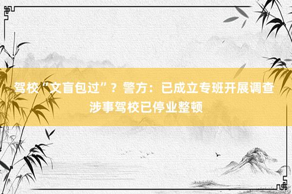 驾校“文盲包过”？警方：已成立专班开展调查 涉事驾校已停业整顿