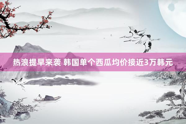 热浪提早来袭 韩国单个西瓜均价接近3万韩元