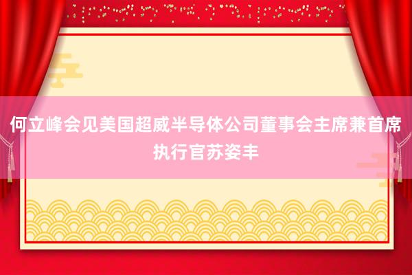 何立峰会见美国超威半导体公司董事会主席兼首席执行官苏姿丰