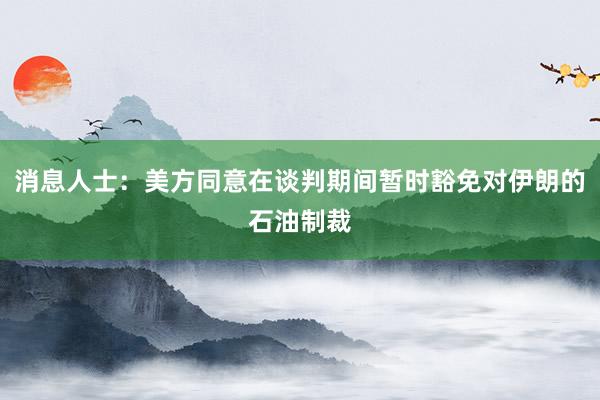 消息人士：美方同意在谈判期间暂时豁免对伊朗的石油制裁
