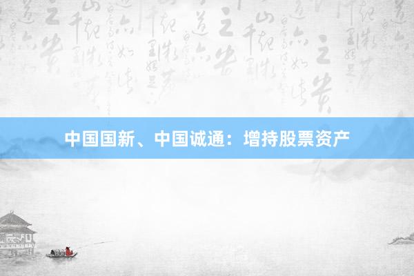 中国国新、中国诚通：增持股票资产
