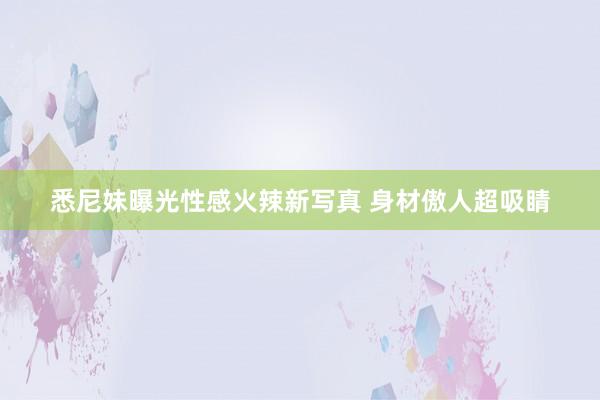 悉尼妹曝光性感火辣新写真 身材傲人超吸睛
