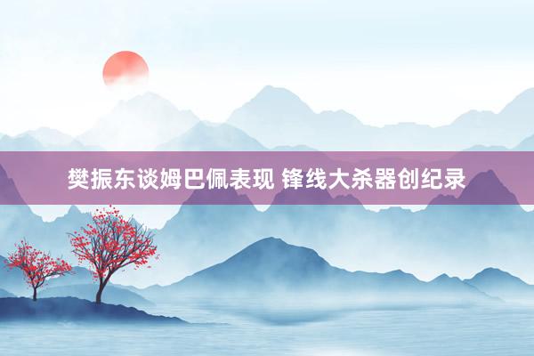 樊振东谈姆巴佩表现 锋线大杀器创纪录
