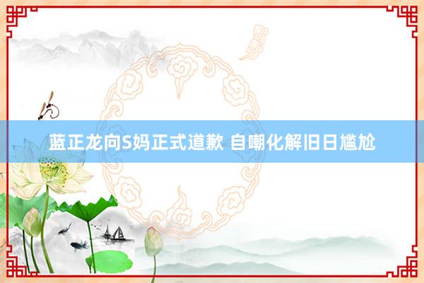 蓝正龙向S妈正式道歉 自嘲化解旧日尴尬